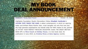 My Book Deal Announcement: Highlights Foundation Muslim Storytellers Fellow Khadijah VanBrakle's FATIMA TAKES THE CAKE, a debut contemporary in which an aspiring baker and brilliant Black Muslim teen, must navigate not only first love and sky-high parental expectations but decide what her faith means to her, pitched as I'M NOT YOUR PERFECT MEXICAN DAUGHTER meets THE GREAT BRITISH BAKE OFF, to Mora Couch at Holiday House, in a two-book deal, for publication in June 2023, by Kristina Perez at Zeno Agency (world).