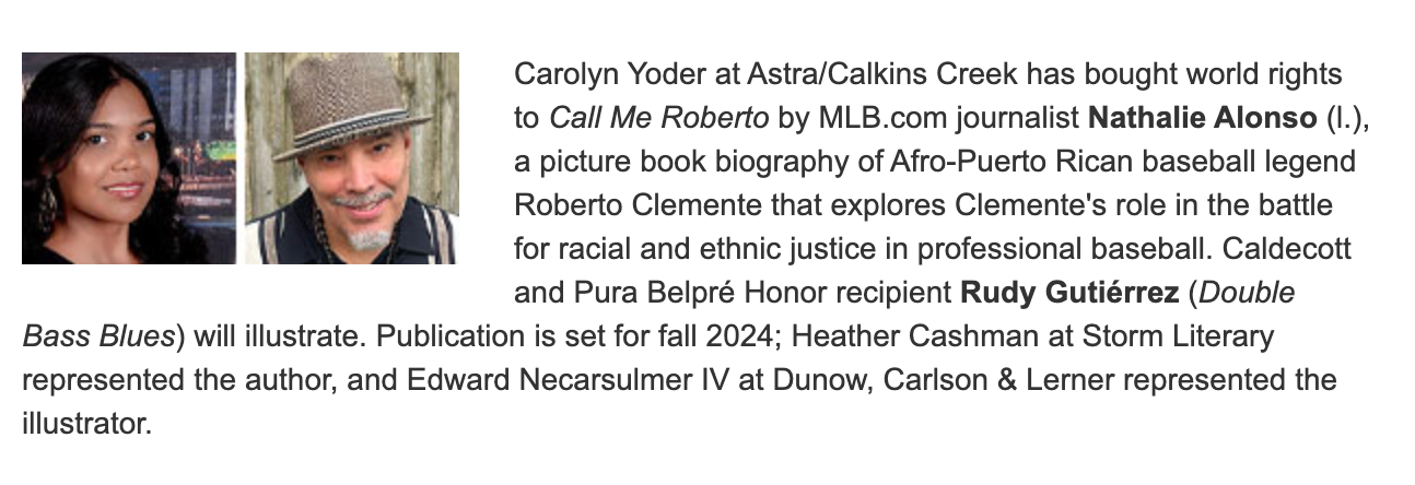 Carolyn Yoder at Astra/Calkins Creek has bought world rights to Call Me Roberto by MLB.com journalist Nathalie Alonson (l.), a picture book biography of Afro-Puerto Rican baseball legend Roberto Clemente that explores Clemente's role in the battle for racial and ethnic justice in professional baseball.  Caledcott and Pura Belpre Honor Recipient Rudy Gutierrez (Double Bass Blues) will illustrate.  Publication is set for fall 2024; Heather Cashman at Storm Literary represented the author, and Edward Necarsulmer IV at Dunow, Carlson & Lerner represented the illustrator.