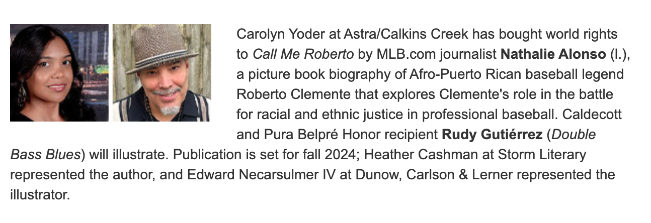 nathalie Carolyn Yoder at Astra/Calkins Creek has bought world rights to Call Me Roberto by MLB.com journalist Nathalie Alonson (l.), a picture book biography of Afro-Puerto Rican baseball legend Roberto Clemente that explores Clemente's role in the battle for racial and ethnic justice in professional baseball. Caledcott and Pura Belpre Honor Recipient Rudy Gutierrez (Double Bass Blues) will illustrate. Publication is set for fall 2024; Heather Cashman at Storm Literary represented the author, and Edward Necarsulmer IV at Dunow, Carlson & Lerner represented the illustrator.