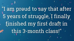 "I am proud to say that after 5 yaers of struggle, I finally finished my first draft in this 3-month class! - Alison Wilcox