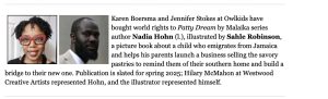Karen Boersma and Jennifer Stokes at Owlkids have bought world rights to Patty Dream by Malaika series author Nadia Hohn (1.), illustrated by Sahle Robinson, a picture book about a child who emigrates from Jamaica and helps his parents launch a business selling the savory pastries to remind them of their southern home and build a bridge to their new one. Publication is slated for spring 2025; Hilary McMahon at Westwood Creative Artists represented Hohn, and the illustrator represented himself.