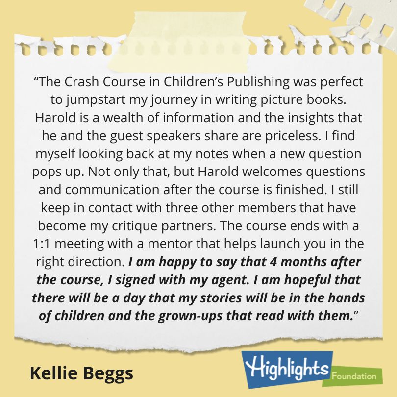 The Crash Course in Children’s Publishing was perfect to jumpstart my journey in writing picture books. Harold is a wealth of information and the insights that he and the guest speakers share are priceless. I find myself looking back at my notes when a new question pops up. Not only that, but Harold welcomes questions and communication after the course is finished. I still keep in contact with three other members that have become my critique partners. The course ends with a 1:1 meeting with a mentor that helps launch you in the right direction. I am happy to say that 4 months after the course, I signed with my agent. I am hopeful that there will be a day that my stories will be in the hands of children and the grown-ups that read with them.</p>
<p>Kellie Beggs</p>
<p>(Quote on Yellow Paper background with Highlights Foundation logo)